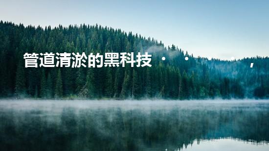 管道清淤的黑科技，讓堵塞不再困擾！